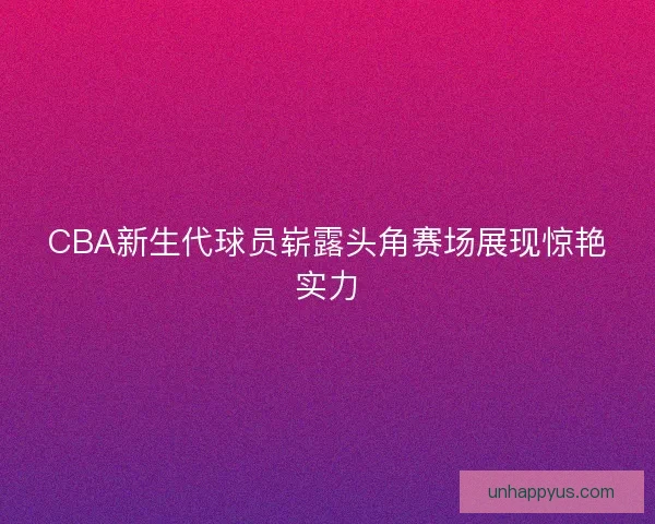 CBA新生代球员崭露头角赛场展现惊艳实力