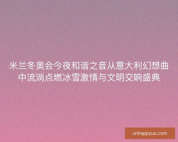 米兰冬奥会今夜和谐之音从意大利幻想曲中流淌点燃冰雪激情与文明交响盛典